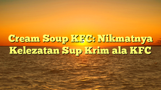 Cream Soup KFC: Nikmatnya Kelezatan Sup Krim ala KFC